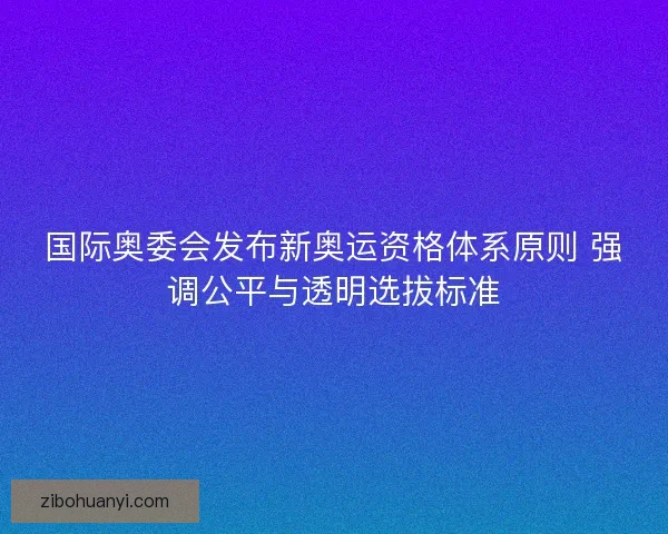 国际奥委会发布新奥运资格体系原则 强调公平与透明选拔标准
