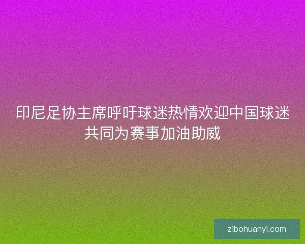 印尼足协主席呼吁球迷热情欢迎中国球迷共同为赛事加油助威